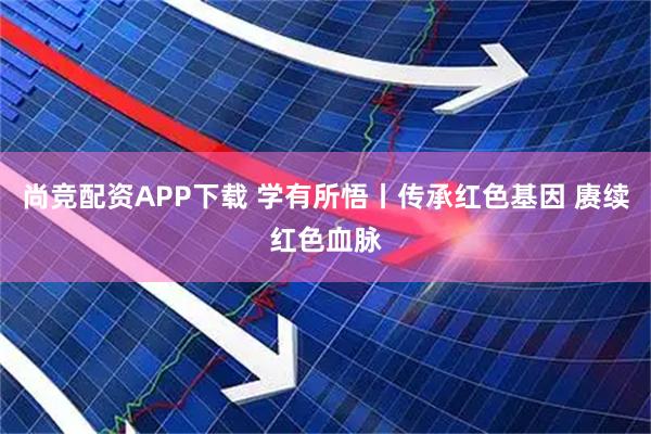 尚竞配资APP下载 学有所悟丨传承红色基因 赓续红色血脉