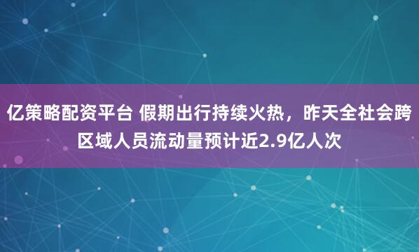 亿策略配资平台 假期出行持续火热，昨天全社会跨区域人员流动量预计近2.9亿人次