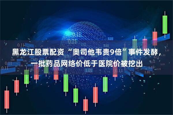 黑龙江股票配资 “奥司他韦贵9倍”事件发酵，一批药品网络价低于医院价被挖出