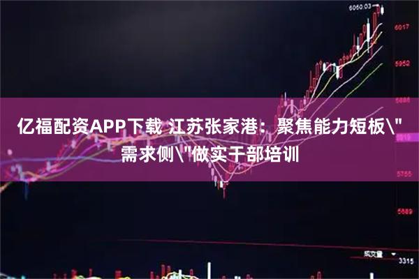 亿福配资APP下载 江苏张家港：聚焦能力短板＂需求侧＂做实干部培训