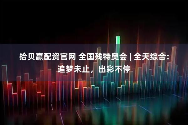 拾贝赢配资官网 全国残特奥会 | 全天综合：追梦未止，出彩不停