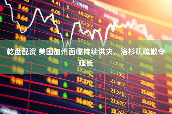 乾盘配资 美国加州面临持续洪灾，洛杉矶疏散令延长