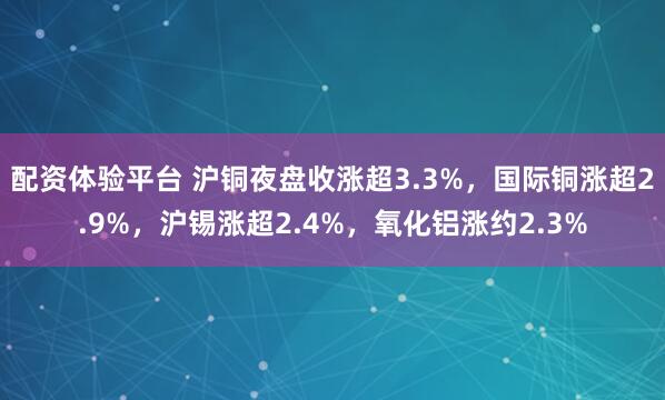 配资体验平台 沪铜夜盘收涨超3.3%，国际铜涨超2.9%，沪锡涨超2.4%，氧化铝涨约2.3%