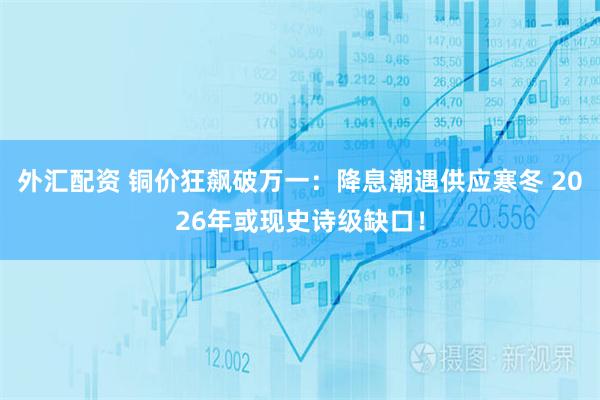 外汇配资 铜价狂飙破万一：降息潮遇供应寒冬 2026年或现史诗级缺口！