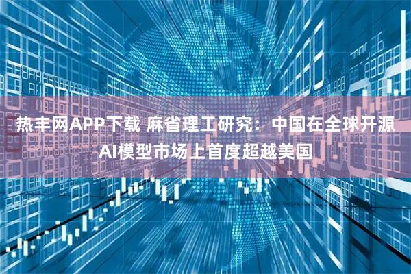 热丰网APP下载 麻省理工研究：中国在全球开源AI模型市场上首度超越美国