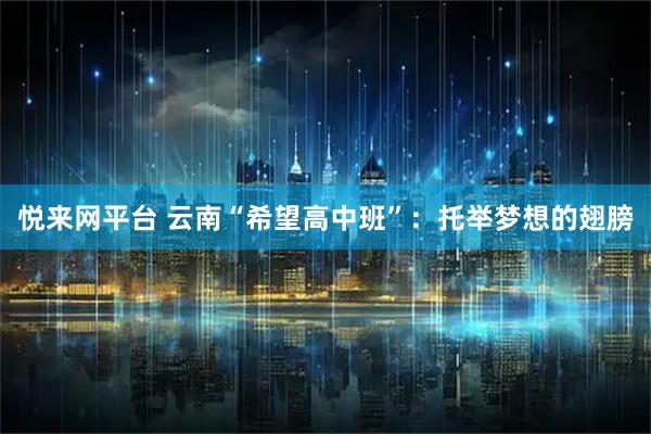 悦来网平台 云南“希望高中班”：托举梦想的翅膀