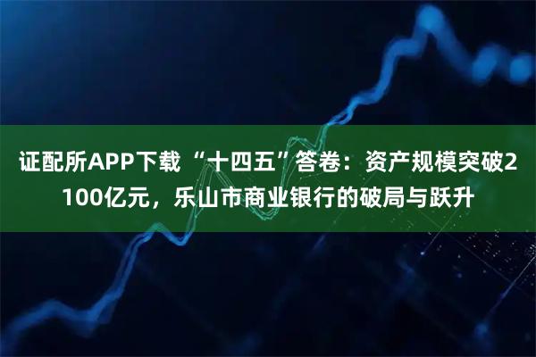 证配所APP下载 “十四五”答卷：资产规模突破2100亿元，乐山市商业银行的破局与跃升