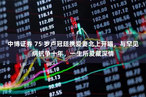 中博证券 75 岁卢冠廷携爱妻北上开唱，与罕见病抗争十年，一生所爱藏深情