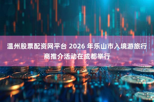 温州股票配资网平台 2026 年乐山市入境游旅行商推介活动在成都举行