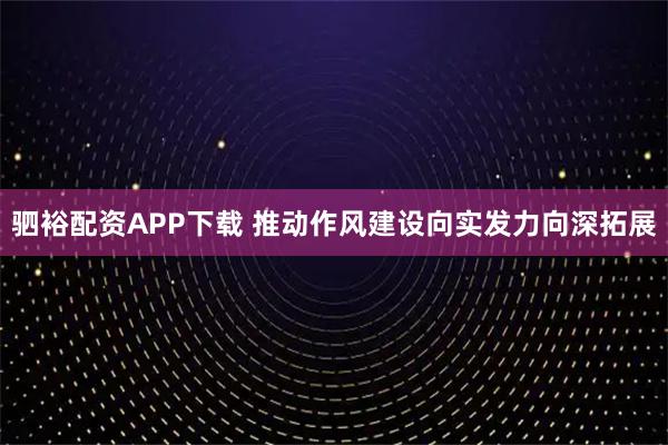 驷裕配资APP下载 推动作风建设向实发力向深拓展
