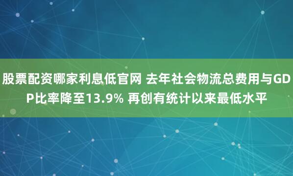股票配资哪家利息低官网 去年社会物流总费用与GDP比率降至13.9% 再创有统计以来最低水平