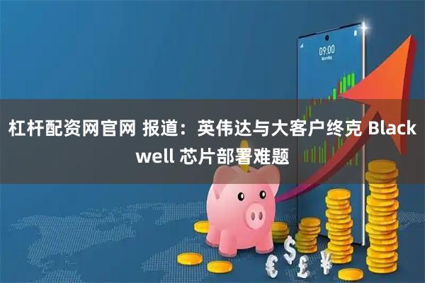 杠杆配资网官网 报道：英伟达与大客户终克 Blackwell 芯片部署难题