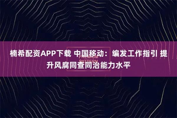 楠希配资APP下载 中国移动：编发工作指引 提升风腐同查同治能力水平