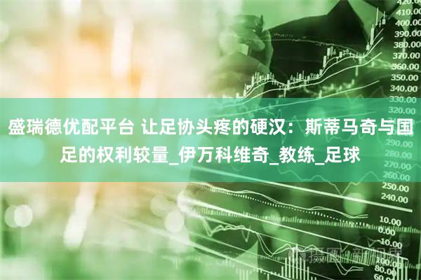 盛瑞德优配平台 让足协头疼的硬汉：斯蒂马奇与国足的权利较量_伊万科维奇_教练_足球