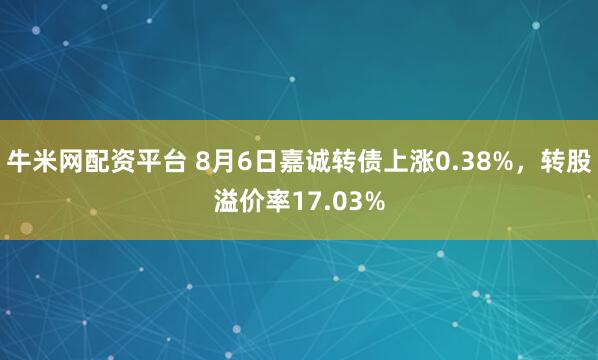 牛米网配资平台 8月6日嘉诚转债上涨0.38%，转股溢价率17.03%