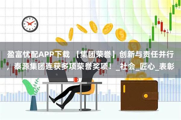 盈富忧配APP下载 【集团荣誉】创新与责任并行，泰源集团连获多项荣誉奖项！_社会_匠心_表彰