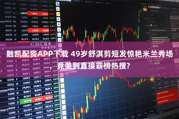 融凯配资APP下载 49岁舒淇剪短发惊艳米兰秀场,竟美到直接霸榜热搜?