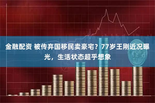 金融配资 被传弃国移民卖豪宅？77岁王刚近况曝光，生活状态超乎想象