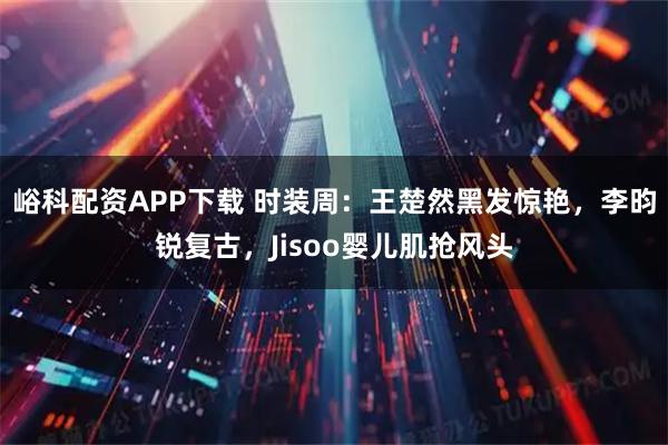 峪科配资APP下载 时装周：王楚然黑发惊艳，李昀锐复古，Jisoo婴儿肌抢风头