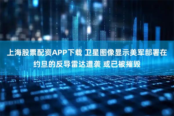 上海股票配资APP下载 卫星图像显示美军部署在约旦的反导雷达遭袭 或已被摧毁