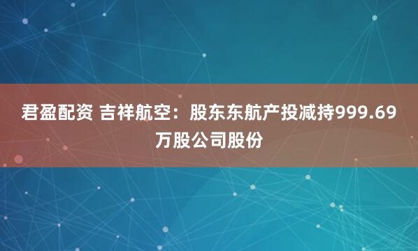 君盈配资 吉祥航空：股东东航产投减持999.69万股公司股份