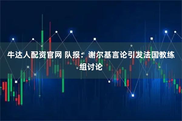 牛达人配资官网 队报：谢尔基言论引发法国教练组讨论