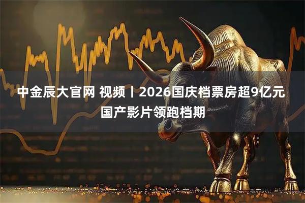 中金辰大官网 视频丨2026国庆档票房超9亿元 国产影片领跑档期